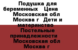 Подушка для беременных › Цена ­ 700 - Московская обл., Москва г. Дети и материнство » Постельные принадлежности   . Московская обл.,Москва г.